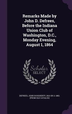 Remarks Made by John D. Defrees, Before the Indiana Union Club of Washington, D.C., Monday Evening, August 1, 1864 by Defrees, John Dougherty 1810 or 11-1882