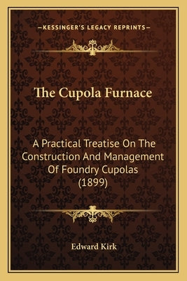The Cupola Furnace: A Practical Treatise on the Construction and Management of Foundry Cupolas (1899) by Kirk, Edward