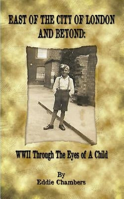 East of the City of London and Beyond: WWII Through the Eyes of A Child by Chambers, Eddie