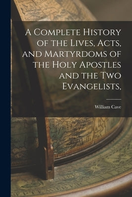 A Complete History of the Lives, Acts, and Martyrdoms of the Holy Apostles and the two Evangelists, by Cave, William