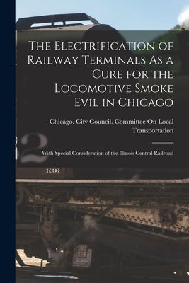 The Electrification of Railway Terminals As a Cure for the Locomotive Smoke Evil in Chicago: With Special Consideration of the Illinois Central Railro by Chicago (Ill ) City Council Committee