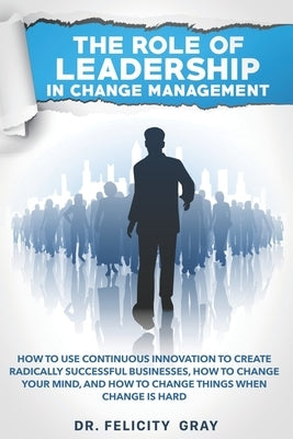 The Role Of Leadership In Change Management: How To Use Continuous Innovation To Create Radically Successful Businesses, How to Change Your Mind, And by Gray, Felicity