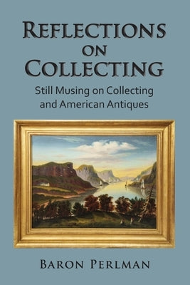 Reflections on Collecting: Still Musing on Collecting and American Antiques by Perlman, Baron