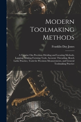Modern Toolmaking Methods: A Treatise Om Precision Dividing and Locating Methods, Lapping, Making Forming Tools, Accurate Threading, Bench Lathe by Jones, Franklin Day