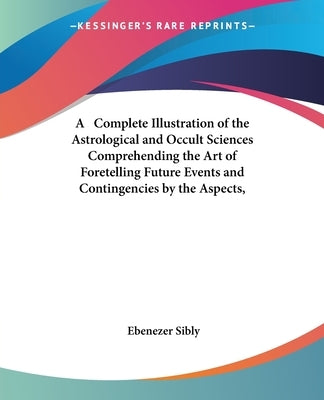 A Complete Illustration of the Astrological and Occult Sciences Comprehending the Art of Foretelling Future Events and Contingencies by the Aspects, by Sibly, Ebenezer