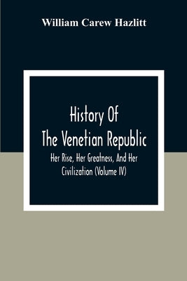 History Of The Venetian Republic; Her Rise, Her Greatness, And Her Civilization (Volume IV) by Carew Hazlitt, William
