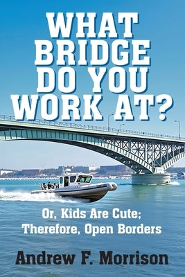 What Bridge Do You Work At?: Or, Kids Are Cute; Therefore, Open Borders by Morrison, Andrew F.