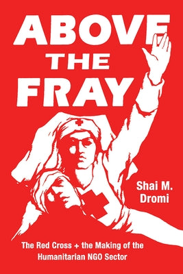 Above the Fray: The Red Cross and the Making of the Humanitarian Ngo Sector by Dromi, Shai M.