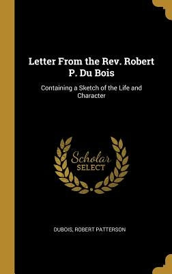 Letter From the Rev. Robert P. Du Bois: Containing a Sketch of the Life and Character by Patterson, DuBois Robert