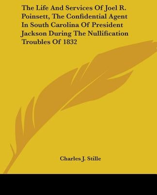 The Life and Services of Joel R. Poinsett, the Confidential Agent in South Carolina of President Jackson During the Nullification Troubles of 1832 by Stille, Charles J.