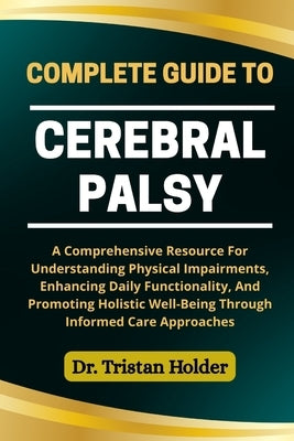 Complete Guide to Cerebral Palsy: A Comprehensive Resource For Understanding Physical Impairments, Enhancing Daily Functionality, And Promoting Holist by Holder, Tristan