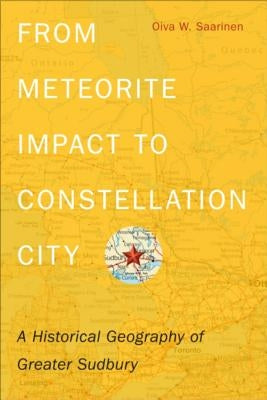 From Meteorite Impact to Constellation City: A Historical Geography of Greater Sudbury by Saarinen, Oiva W.