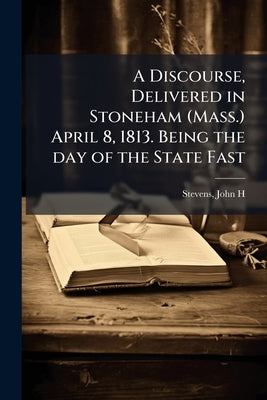A Discourse, Delivered in Stoneham (Mass.) April 8, 1813. Being the day of the State Fast by Stevens, John H. 1766-1851 [From Old Cat