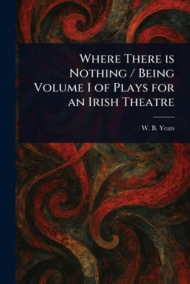 Where There is Nothing / Being Volume I of Plays for an Irish Theatre by Yeats, W. B. (William Butler)