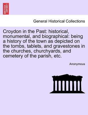 Croydon in the Past: Historical, Monumental, and Biographical: Being a History of the Town as Depicted on the Tombs, Tablets, and Graveston by Anonymous
