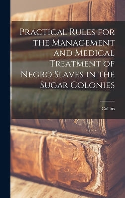 Practical Rules for the Management and Medical Treatment of Negro Slaves in the Sugar Colonies by Collins