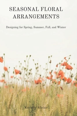 Seasonal Floral Arrangements: Designing for Spring, Summer, Fall, and Winter by Alistair, Kimberly