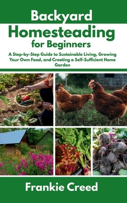 Backyard Homesteading for Beginners: A Step-by-Step Guide to Sustainable Living, Growing Your Own Food, and Creating a Self-Sufficient Home Garden by Creed, Frankie