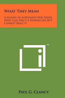 What They Mean: A Lesson In Astrology For Those Who Can Erect A Horoscope But Cannot Read It by Clancy, Paul G.