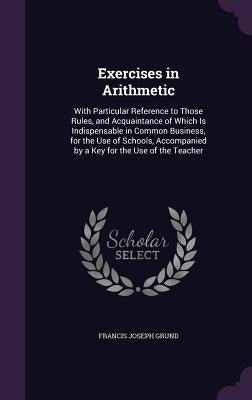 Exercises in Arithmetic: With Particular Reference to Those Rules, and Acquaintance of Which Is Indispensable in Common Business, for the Use o by Grund, Francis Joseph