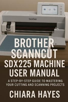Brother ScanNCut SDX225 Machine User Manual: A Step-by-Step Guide to Mastering Your Cutting and Scanning Projects. by Hayes, Chiara