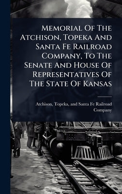 Memorial Of The Atchison, Topeka And Santa Fe Railroad Company, To The Senate And House Of Representatives Of The State Of Kansas by Atchison, Topeka And Santa Fe Railro