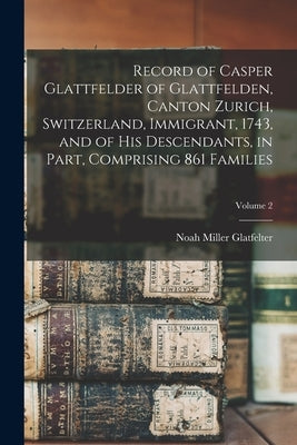 Record of Casper Glattfelder of Glattfelden, Canton Zurich, Switzerland, Immigrant, 1743, and of his Descendants, in Part, Comprising 861 Families; Vo by Glatfelter, Noah Miller