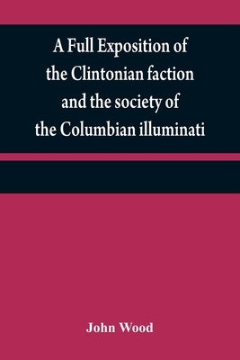 A full exposition of the Clintonian faction and the society of the Columbian illuminati: with an account of the writer of the Narrative, and the chara by Wood, John