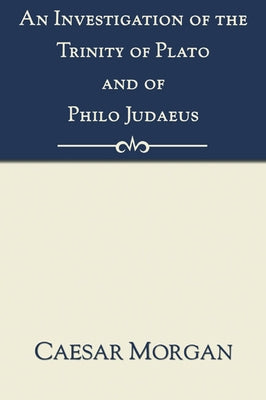 Investigation of the Trinity of Plato and of Philo Judaeus: And of the Effects Which an Attachment to Their Writings Had Upon the Principles and Reaso by Morgan, Caesar