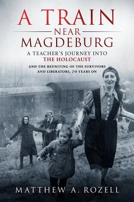A Train Near Magdeburg: A Teacher's Journey into the Holocaust, and the reuniting of the survivors and liberators, 70 years on by Rozell, Matthew