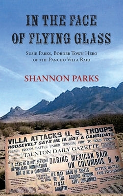 In the Face of Flying Glass: Susie Parks, Border Town Hero of the Pancho Villa Raid by Parks, Shannon