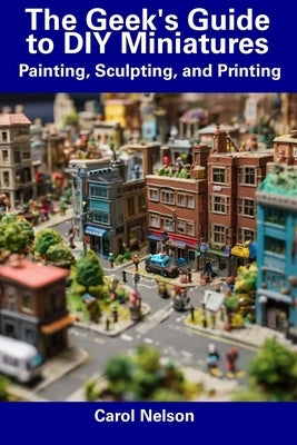 The Geek's Guide to DIY Miniatures: Painting, Sculpting, and Printing by Nelson, Carol