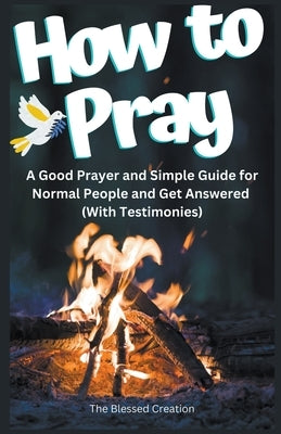 How to Pray a Good Prayer and Simple Guide for Normal People and Get Answered (With Testimonies) by Creation, The Blessed