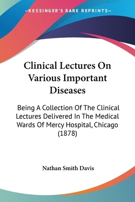 Clinical Lectures On Various Important Diseases: Being A Collection Of The Clinical Lectures Delivered In The Medical Wards Of Mercy Hospital, Chicago by Davis, Nathan Smith