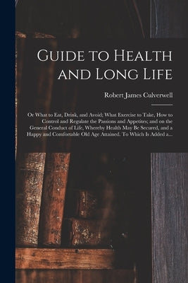 Guide to Health and Long Life: or What to Eat, Drink, and Avoid; What Exercise to Take, How to Control and Regulate the Passions and Appetites; and o by Culverwell, Robert James 1802-1852