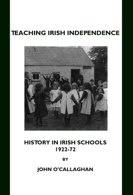 Teaching Irish Independence: History in Irish Schools, 1922-72 by O'Callaghan, John