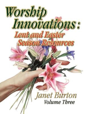 Worship Innovations Volume 3: Lent and Easter Season Resources by Burton, Janet