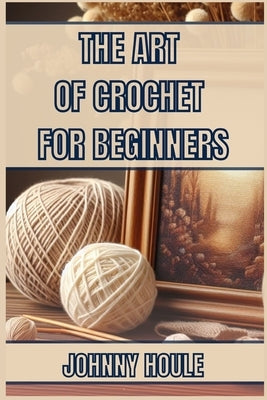 The Art of Crochet for Beginners: Master the Basics and Create Beautiful Projects with Confidence (2024 Guide) by Houle, Johnny