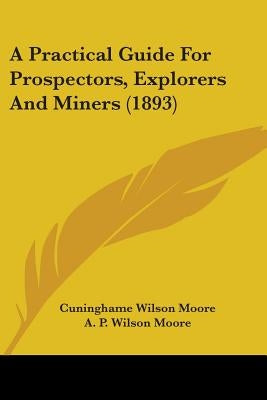 A Practical Guide For Prospectors, Explorers And Miners (1893) by Moore, Cuninghame Wilson