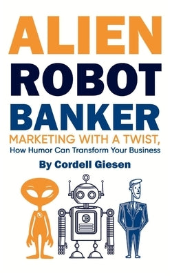 Alien Robot Banker: Marketing with a Twist - How Humor Can Transform Your Business by Giesen, Cordell