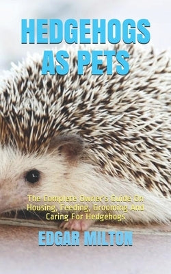 Hedgehogs as Pets: The Complete Owner's Guide On Housing, Feeding, Grooming And Caring For Hedgehogs by Milton, Edgar