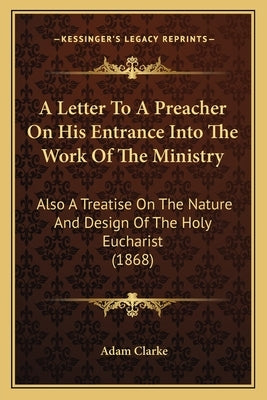 A Letter To A Preacher On His Entrance Into The Work Of The Ministry: Also A Treatise On The Nature And Design Of The Holy Eucharist (1868) by Clarke, Adam