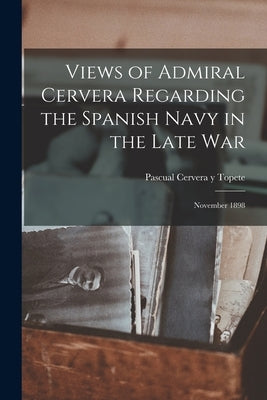 Views of Admiral Cervera Regarding the Spanish Navy in the Late war; November 1898 by Cervera y. Topete, Pascual