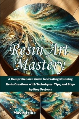 Resin Art Mastery: A Comprehensive Guide to Creating Stunning Resin Creations with Techniques, Tips, and Step-by-Step Projects by Luke, Mavis