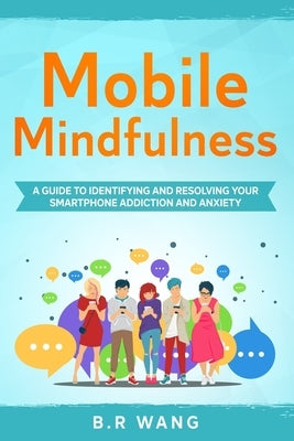 Mobile Mindfulness: A Guide to Identifying and Resolving Your Smartphone Addiction and Anxiety by Wang, B. R.