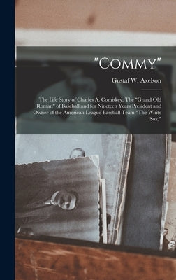 "Commy": The Life Story of Charles A. Comiskey: The "Grand Old Roman" of Baseball and for Nineteen Years President and Owner of by Axelson, Gustaf W.