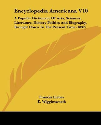 Encyclopedia Americana V10: A Popular Dictionary Of Arts, Sciences, Literature, History Politics And Biography, Brought Down To The Present Time (1832 by Lieber, Francis