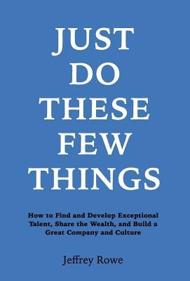 Just Do These Few Things: How to Find and Develop Exceptional Talent, Share the Wealth, and Build a Great Company and Culture by Rowe, Jeffrey Alan