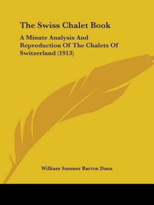 The Swiss Chalet Book: A Minute Analysis And Reproduction Of The Chalets Of Switzerland (1913) by Dana, William Sumner Barton