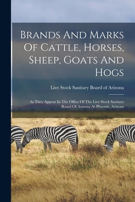Brands And Marks Of Cattle, Horses, Sheep, Goats And Hogs: As They Appear In The Office Of The Live Stock Sanitary Board Of Arizona At Phoenix, Arizon by Live Stock Sanitary Board of Arizona